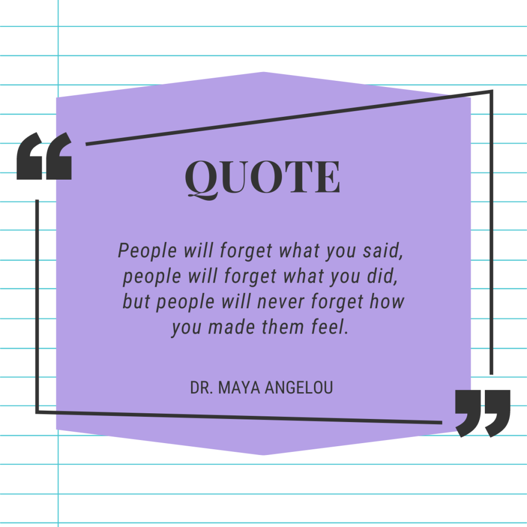 Maya Angelou quote reads, "People will forget what you said, people will forget what you did, but people will never forget how you made them feel"